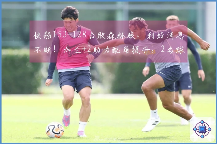快船153-128击败森林狼，利好消息不断！加兰+2助力配角提升，2名球员有望构建坚固防线！