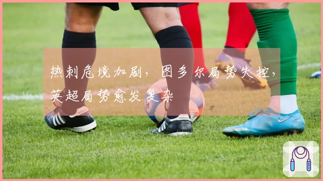 热刺危境加剧，图多尔局势失控，英超局势愈发复杂