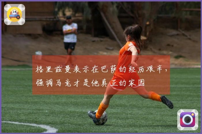 格里兹曼表示在巴萨的经历艰辛，强调马竞才是他真正的家园