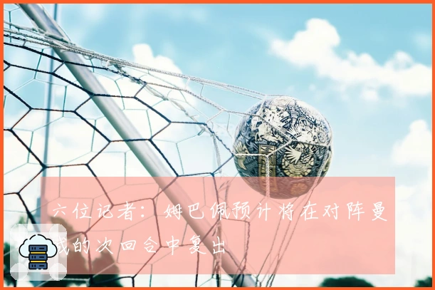 六位记者：姆巴佩预计将在对阵曼城的次回合中复出