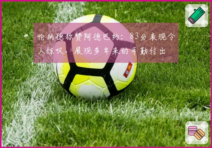 伦纳德称赞阿德巴约：83分表现令人惊叹，展现多年来的辛勤付出