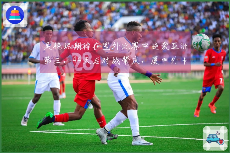 吴艳妮期待在室外比赛中逆袭亚洲第三，44天后对战肇庆，厦申外卡归属成谜