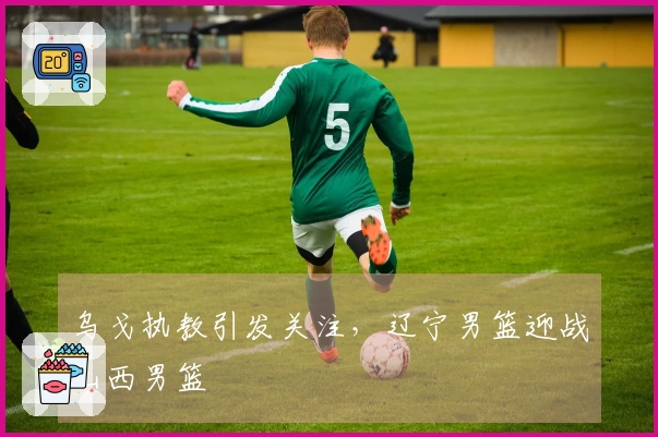 乌戈执教引发关注，辽宁男篮迎战山西男篮