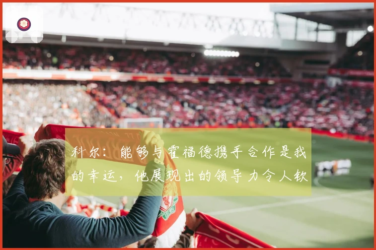 科尔：能够与霍福德携手合作是我的幸运，他展现出的领导力令人钦佩