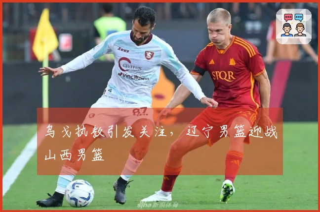 乌戈执教引发关注，辽宁男篮迎战山西男篮