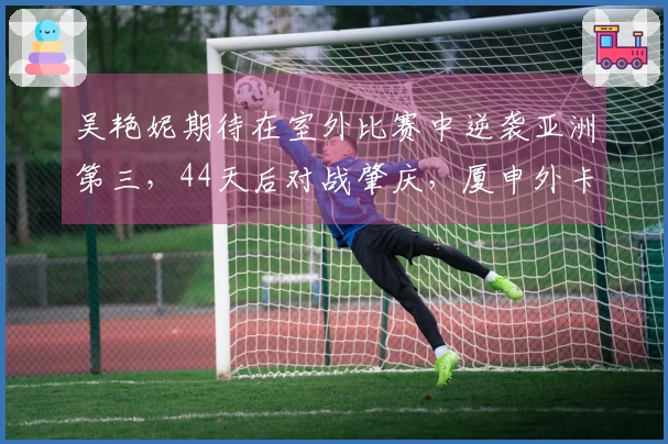 吴艳妮期待在室外比赛中逆袭亚洲第三，44天后对战肇庆，厦申外卡归属成谜